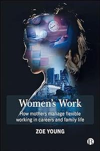 Women’s Work How Mothers Manage Flexible Working in Careers and Family Life