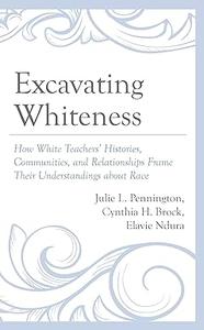 Excavating Whiteness How White Teachers' Histories, Communities, and Relationships Frame Their Understandings about Race