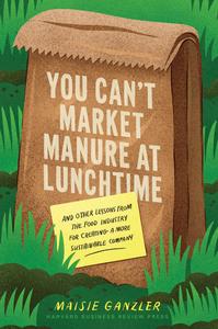 You Can't Market Manure at Lunchtime And Other Lessons from the Food Industry for Creating a More Sustainable Company