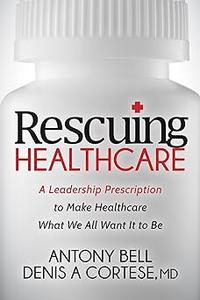 Rescuing Healthcare A Leadership Prescription to Make Healthcare What We All Want It to Be