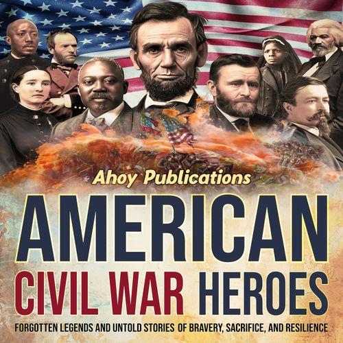 American Civil War Heroes Forgotten Legends and Untold Stories of Bravery, Sacrifice, and Resilience [Audiobook]