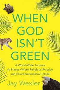 When God Isn’t Green A World-Wide Journey to Places Where Religious Practice and Environmentalism Collide