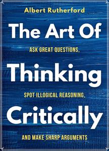 The Art of Thinking Critically Ask Great Questions, Spot Illogical Reasoning, and Make Sharp Arguments