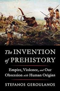 The Invention of Prehistory Empire, Violence, and Our Obsession with Human Origins