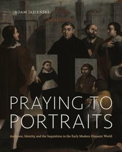 Praying to Portraits Audience, Identity, and the Inquisition in the Early Modern Hispanic World