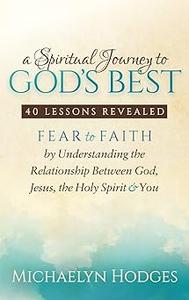 A Spiritual Journey to God’s Best Fear to Faith By Understanding the Relationship Between God, Jesus, the Holy Spirit a