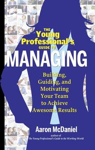 The Young Professional’s Guide to Managing Building, Guiding and Motivating Your Team to Achieve Awesome Results