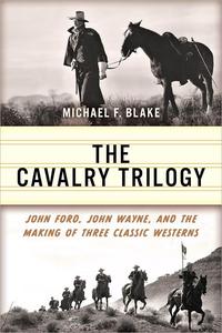 The Cavalry Trilogy John Ford, John Wayne, and the Making of Three Classic Westerns