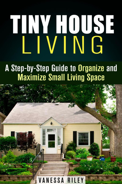 Tiny House Living : A Step-by-Step Guide to Organize and Maximize Small Living ...