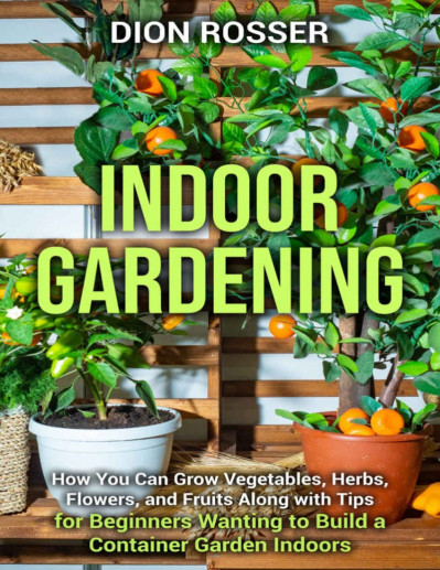 Indoor Gardening: How You Can Grow Vegetables, Herbs, Flowers, and Fruits Along...