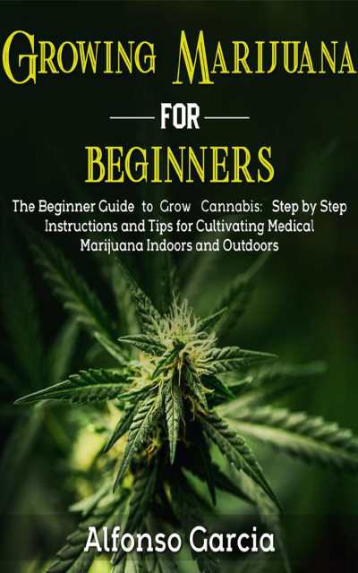 Growing Marijuana for Beginners: The Beginner Guide to Growing cannabis: Step by Step Instructions and Tips for Cultivating Medical Marijuana Indoors and Outdoors - Alfonso Garcia