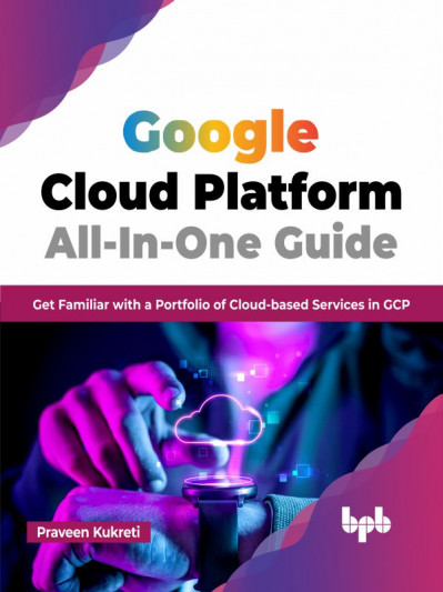 Google Cloud Platform All-In-One Guide: Get Familiar with a Portfolio of Cloud-based Services in GCP - Praveen Kukreti