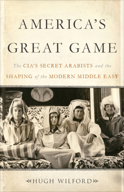 America's Great Game: The CIA's Secret Arabists and the Shaping of the Modern Middle East - Hugh Wilford