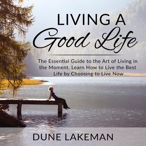 Living a Good Life: The Essential Guide to the Art of Living in the Moment, Learn How to Live the...